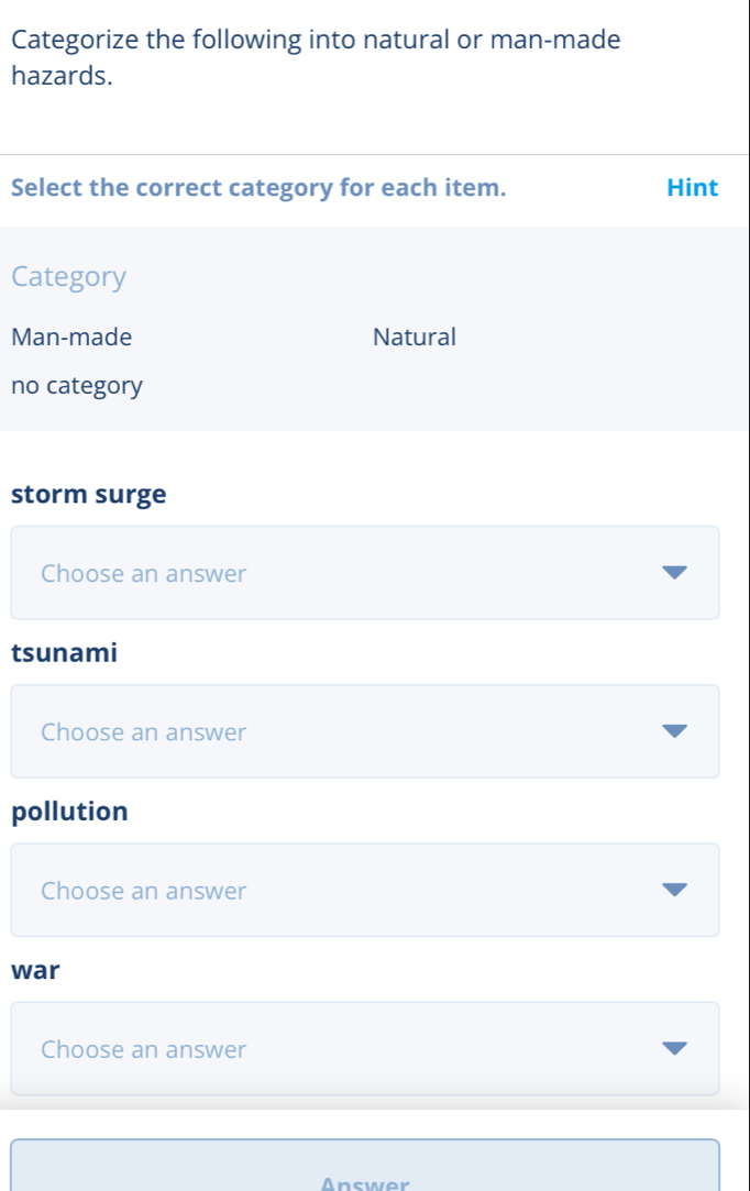 Categorize the following into natural or man-made
hazards.
Select the correct category for each item. Hint
Category
Man-made Natural
no category
storm surge
Choose an answer
tsunami
Choose an answer
pollution
Choose an answer
war
Choose an answer
Answor