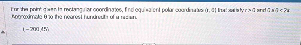 For the point given in rectangular coordinates, find equivalent polar coordinates (r,θ ) that satisfy r>0 and 0≤ θ <2π. 
Approximate θ to the nearest hundredth of a radian.
(-200,45)