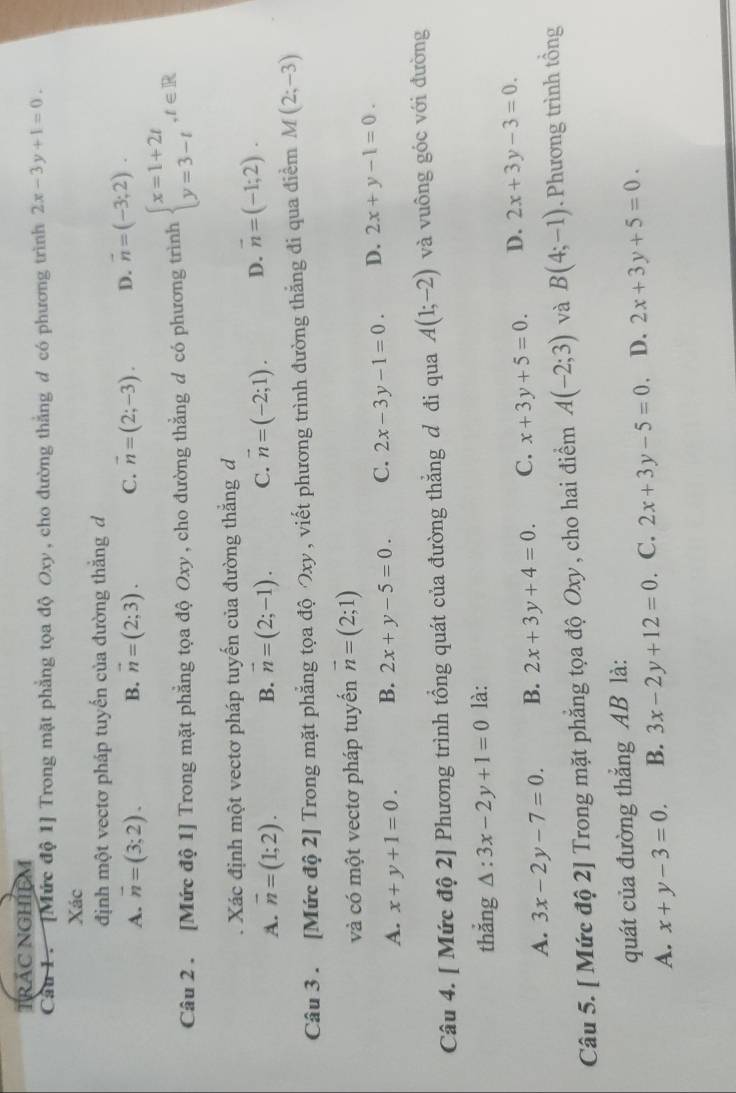 Trác nGhiệM
Cầu 1 . [Mức độ 1] Trong mặt phẳng tọa độ Oxy, cho đường thắng d có phương trình 2x-3y+1=0.
Xác
định một vectơ pháp tuyến của đường thắng d
A. overline n=(3;2). B. vector n=(2;3). C. vector n=(2;-3). D. vector n=(-3;2).
Câu 2 . [Mức độ 1] Trong mặt phẳng tọa độ Oxy , cho đường thẳng d có phương trình beginarrayl x=1+2t y=3-tendarray. ,t∈ R. Xác định một vectơ pháp tuyến của đường thắng d
A. overline n=(1;2). B. vector n=(2;-1). C. vector n=(-2;1). D. vector n=(-1;2).
Câu 3 . [Mức độ 2] Trong mặt phẳng tọa độ xy, viết phương trình đường thẳng đi qua điểm M(2;-3)
và có một vectơ pháp tuyến vector n=(2;1)
A. x+y+1=0. B. 2x+y-5=0. C. 2x-3y-1=0. D. 2x+y-1=0.
Câu 4. [ Mức độ 2] Phương trình tổng quát của đường thắng đ đi qua A(1;-2) và vuông góc với đường
thắng △ :3x-2y+1=0 là:
A. 3x-2y-7=0. B. 2x+3y+4=0. C. x+3y+5=0. D. 2x+3y-3=0.
Câu 5. [ Mức độ 2] Trong mặt phẳng tọa độ Oxy , cho hai điểm A(-2;3) và B(4;-1). Phương trình tổng
quát của đường thắng AB là:
A. x+y-3=0. B. 3x-2y+12=0. C. 2x+3y-5=0. D. 2x+3y+5=0.