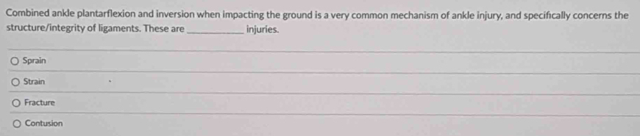 Combined ankle plantarflexion and inversion when impacting the ground is a very common mechanism of ankle injury, and specifically concerns the
structure/integrity of ligaments. These are_ injuries.
_
Sprain
_
Strain
Fracture
Contusion