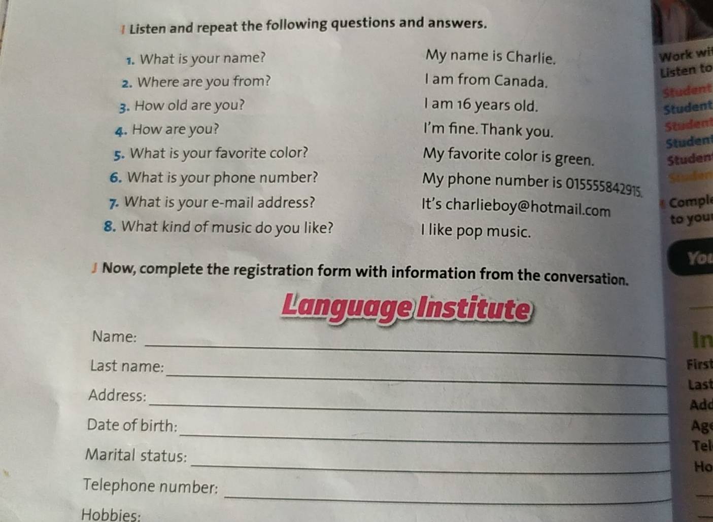 Listen and repeat the following questions and answers. 
1. What is your name? My name is Charlie. 
Work wi 
Listen to 
2. Where are you from? I am from Canada. 
Student 
3. How old are you? I am 16 years old. Student 
4. How are you? I'm fine. Thank you. 
Student 
Studen 
5. What is your favorite color? My favorite color is green. 
Studen 
6. What is your phone number? Studen 
My phone number is 015555842915. 
7. What is your e-mail address? * Comple 
It's charlieboy@hotmail.com 
to you 
8. What kind of music do you like? I like pop music. 
You 
J Now, complete the registration form with information from the conversation. 
Language Institute 
_ 
_ 
Name: 
In 
_ 
Last name: First 
Address: Last 
_Add 
_ 
Date of birth: Ag 
Tel 
_ 
Marital status: 
Ho 
_ 
Telephone number: 
_ 
Hobbies: 
_