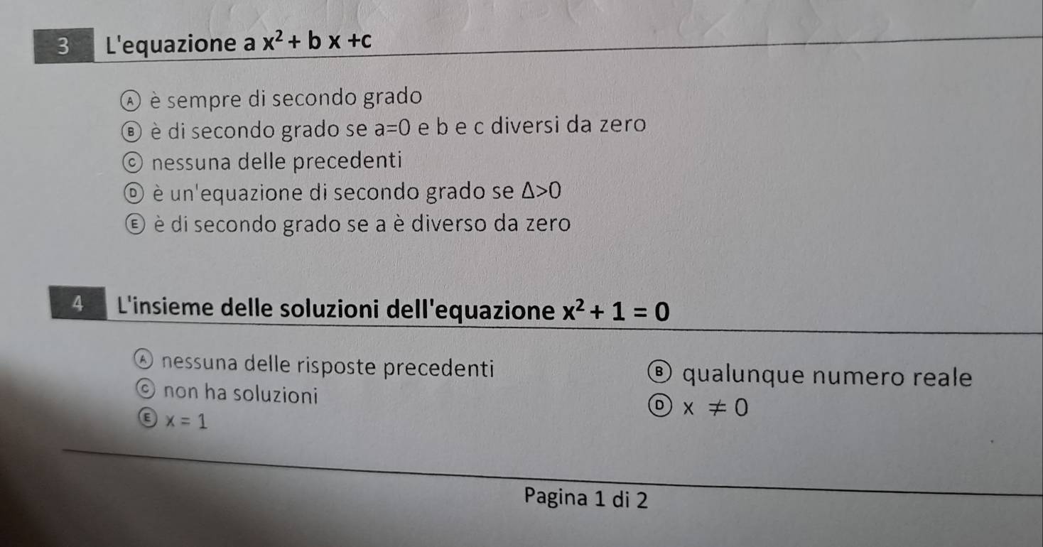 L'equazione a x^2+bx+c
A è sempre di secondo grado
é è di secondo grado se a=0 e b e c diversi da zero
© nessuna delle precedenti
O è un'equazione di secondo grado se △ >0
E è di secondo grado se a è diverso da zero
4 L'insieme delle soluzioni dell'equazione x^2+1=0
④ nessuna delle risposte precedenti ® qualunque numero reale
C) non ha soluzioni
D x!= 0
x=1
Pagina 1 di 2