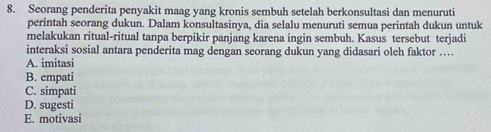 Seorang penderita penyakit maag yang kronis sembuh setelah berkonsultasi dan menuruti
perintah seorang dukun. Dalam konsultasinya, dia selalu menuruti semua perintah dukun untuk
melakukan ritual-ritual tanpa berpikir panjang karena ingin sembuh. Kasus tersebut terjadi
interaksi sosial antara penderita mag dengan seorang dukun yang didasari oleh faktor ….
A. imitasi
B. empati
C. simpati
D. sugesti
E. motivasi