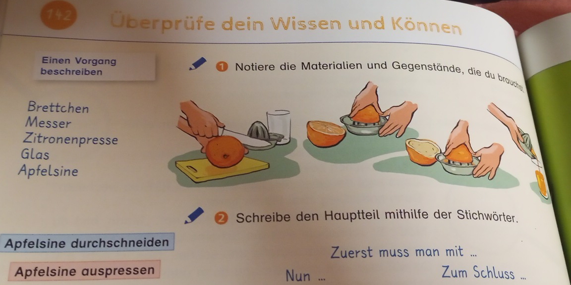 142 Überprüfe dein Wissen und Können 
Einen Vorgang 
beschreiben 
Notiere die Materialien und Gegenstände, die d 
Brettchen 
Messer 
Zitronenpresse 
Glas 
Apfelsine 
② Schreibe den Hauptteil mithilfe der Stichwörter. 
Apfelsine durchschneiden 
Zuerst muss man mit ... 
Apfelsine auspressen Nun ... 
Zum Schluss ...