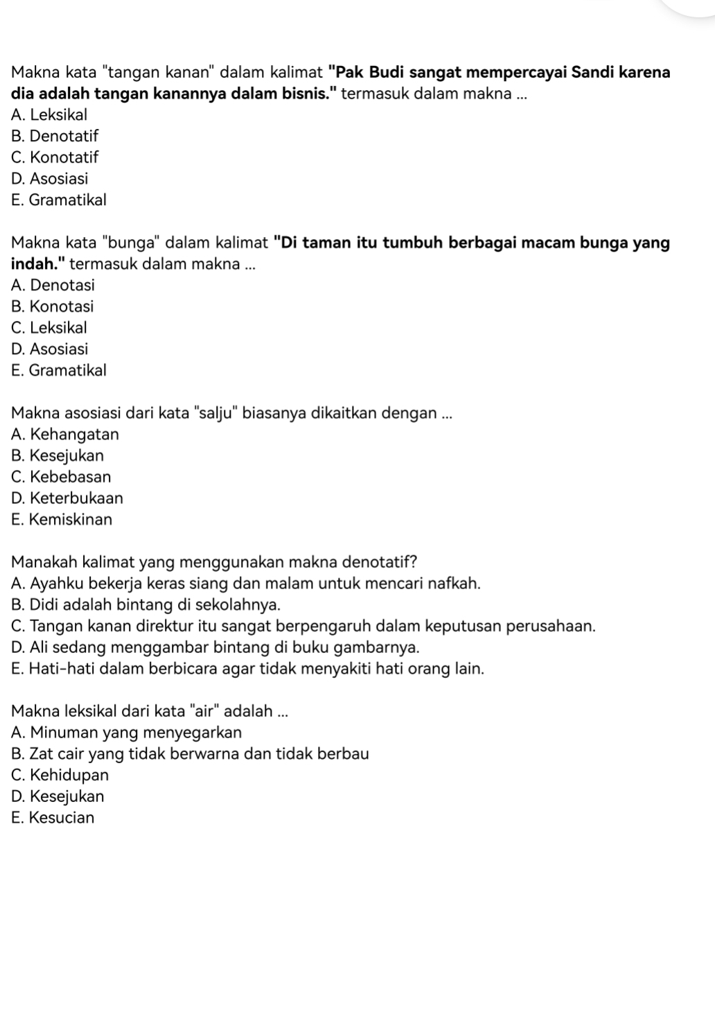 Makna kata "tangan kanan'' dalam kalimat ''Pak Budi sangat mempercayai Sandi karena
dia adalah tangan kanannya dalam bisnis." termasuk dalam makna ...
A. Leksikal
B. Denotatif
C. Konotatif
D. Asosiasi
E. Gramatikal
Makna kata "bunga'' dalam kalimat ''Di taman itu tumbuh berbagai macam bunga yang
indah." termasuk dalam makna ...
A. Denotasi
B. Konotasi
C. Leksikal
D. Asosiasi
E. Gramatikal
Makna asosiasi dari kata ''salju'' biasanya dikaitkan dengan ...
A. Kehangatan
B. Kesejukan
C. Kebebasan
D. Keterbukaan
E. Kemiskinan
Manakah kalimat yang menggunakan makna denotatif?
A. Ayahku bekerja keras siang dan malam untuk mencari nafkah.
B. Didi adalah bintang di sekolahnya.
C. Tangan kanan direktur itu sangat berpengaruh dalam keputusan perusahaan.
D. Ali sedang menggambar bintang di buku gambarnya.
E. Hati-hati dalam berbicara agar tidak menyakiti hati orang lain.
Makna leksikal dari kata "air" adalah ...
A. Minuman yang menyegarkan
B. Zat cair yang tidak berwarna dan tidak berbau
C. Kehidupan
D. Kesejukan
E. Kesucian