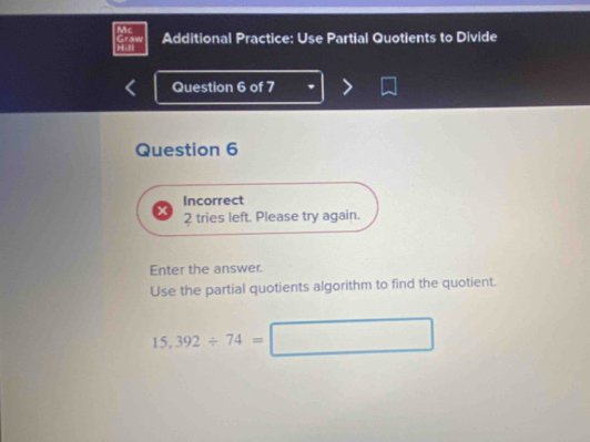 Mc Additional Practice: Use Partial Quotients to Divide 
Hil Graw 
Question 6 of 7 
Question 6 
Incorrect 
2 tries left. Please try again. 
Enter the answer. 
Use the partial quotients algorithm to find the quotient.