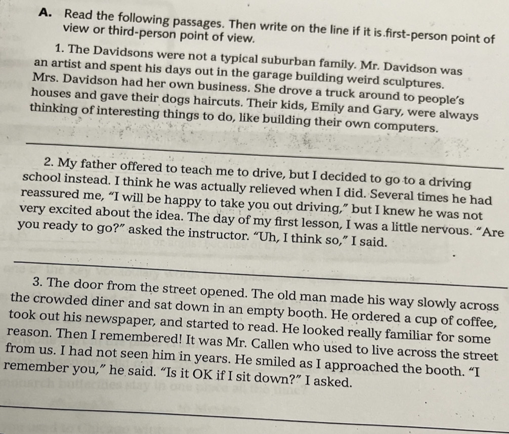 Read the following passages. Then write on the line if it is first-person point of 
view or third-person point of view. 
1. The Davidsons were not a typical suburban family. Mr. Davidson was 
an artist and spent his days out in the garage building weird sculptures. 
Mrs. Davidson had her own business. She drove a truck around to people's 
houses and gave their dogs haircuts. Their kids, Emily and Gary, were always 
thinking of interesting things to do, like building their own computers. 
2. My father offered to teach me to drive, but I decided to go to a driving 
school instead. I think he was actually relieved when I did. Several times he had 
reassured me, “I will be happy to take you out driving,” but I knew he was not 
very excited about the idea. The day of my first lesson, I was a little nervous. “Are 
you ready to go?” asked the instructor. “Uh, I think so,” I said. 
3. The door from the street opened. The old man made his way slowly across 
the crowded diner and sat down in an empty booth. He ordered a cup of coffee, 
took out his newspaper, and started to read. He looked really familiar for some 
reason. Then I remembered! It was Mr. Callen who used to live across the street 
from us. I had not seen him in years. He smiled as I approached the booth. “I 
remember you,” he said. “Is it OK if I sit down?” I asked.