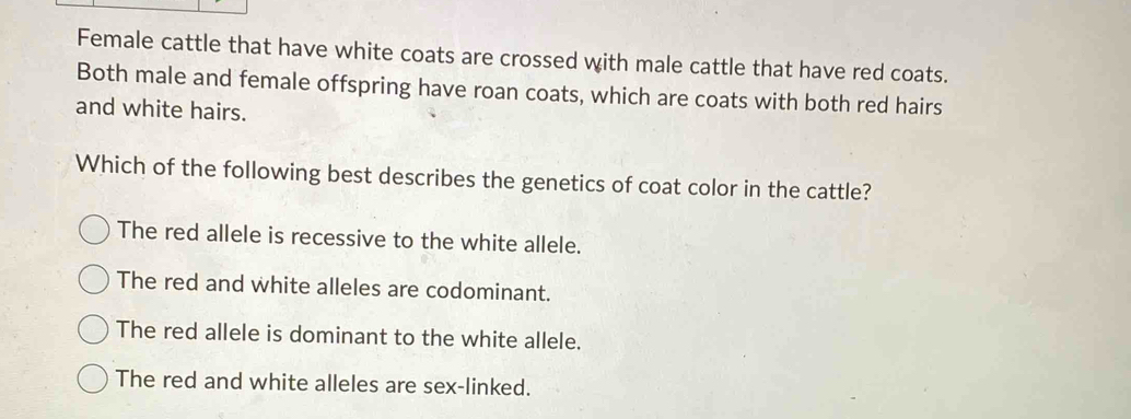 Female cattle that have white coats are crossed with male cattle that have red coats.
Both male and female offspring have roan coats, which are coats with both red hairs
and white hairs.
Which of the following best describes the genetics of coat color in the cattle?
The red allele is recessive to the white allele.
The red and white alleles are codominant.
The red allele is dominant to the white allele.
The red and white alleles are sex-linked.