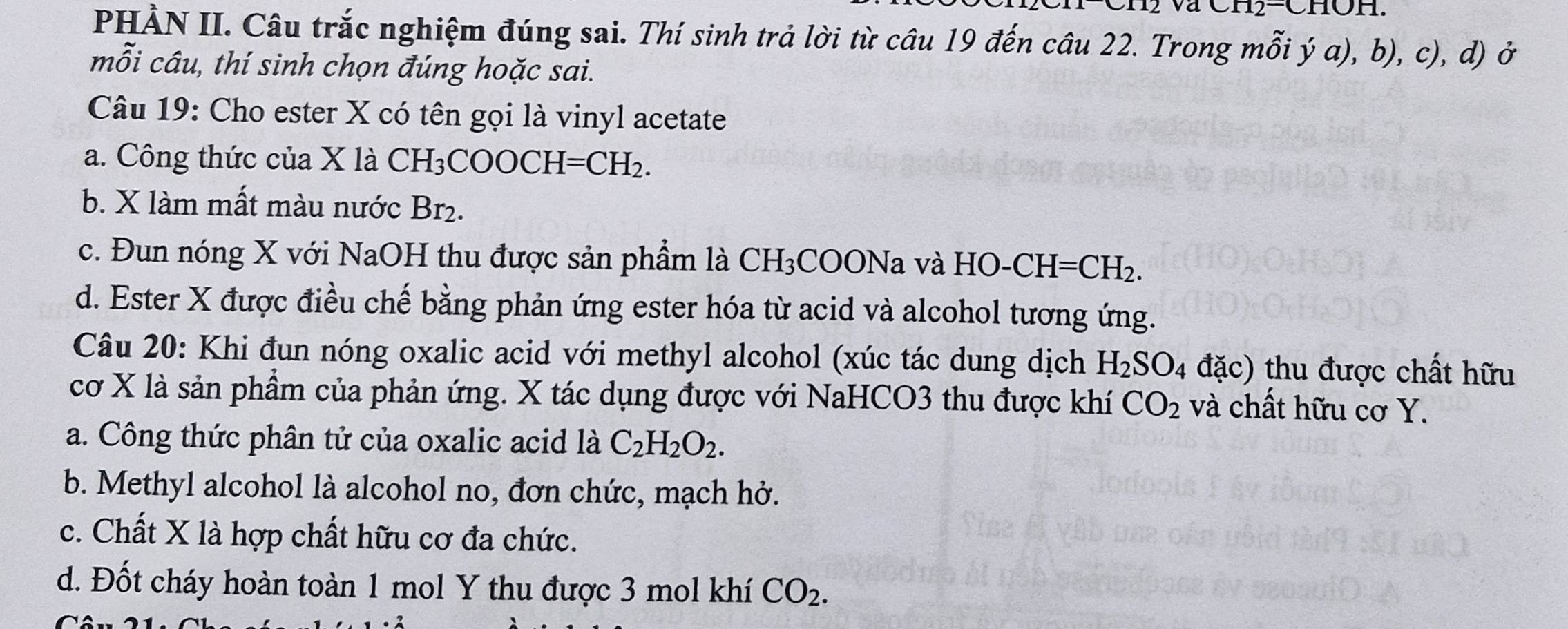 va
PHẢN II. Câu trắc nghiệm đúng sai. Thí sinh trả lời từ câu 19 đến câu 22. Trong mỗi ý a), b), c), d) ở
mỗi câu, thí sinh chọn đúng hoặc sai.
Câu 19: Cho ester X có tên gọi là vinyl acetate
a. Công thức của X là CH₃COOCH I=CH_2.
b. X làm mất màu nước Br₂.
c. Đun nóng X với NaOH thu được sản phầm là CH_3 3COONa và HO- CH=CH₂.
d. Ester X được điều chế bằng phản ứng ester hóa từ acid và alcohol tương ứng.
Câu 20: Khi đun nóng oxalic acid với methyl alcohol (xúc tác dung dịch H_2SO_4 đặc) thu được chất hữu
cơ X là sản phầm của phản ứng. X tác dụng được với NaHCO3 thu được khí CO_2 và chất hữu cơ Y.
a. Công thức phân tử của oxalic acid là C_2H_2O_2.
b. Methyl alcohol là alcohol no, đơn chức, mạch hở.
c. Chất X là hợp chất hữu cơ đa chức.
d. Đốt cháy hoàn toàn 1 mol Y thu được 3 mol khí CO_2.