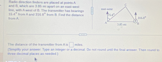 Radio direction finders are placed at points A
and B, which are 3.85 mi apart on an east-west
line, with A west of B. The transmitter has bearings
15.4° from A and 316.8° from B. Find the distance 
from A.
The distance of the transmitter from A is □ miles.
(Simplify your answer. Type an integer or a decimal. Do not round until the final answer. Then round to
three decimal places as needed.)