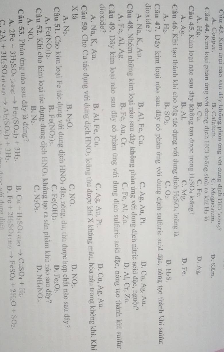 Kim loại nào sau đây không phản ứng với dung dịch HCl loãng?
A. Copper. B. Calcium. C. Magnesium. D. Kẽm.
Câu 44. Kim loại phản ứng với dung dịch HCl loãng sinh ra khí H_2 là
A. Hg. B. Cu. C. Fe. D. Ag.
Câu 45. Kim loại nào sau đây không tan được trong H_2SO_4 loãng?
A. Ag. B. Al. C. Mg. D. Fe.
Câu 46. Khí tạo thành khi cho Mg tác dụng với dung dịch H_2SO_4 loãng là
A. H_2. B. SO_2. C. O_2. D. H_2S.
Câu 47. Dãy kim loại nào sau đây có phản ứng với dung dịch sulfuric acid đặc, nóng tạo thành khí sulfur
dioxide?
A. Na, K, Au. B. Al, Fe, Cu. C. Ag, Au, Pt. D. Cu, Ag, Au.
Câu 48. Nhóm những kim loại nào sau đây không phản ứng với dung dịch nitric acid đặc, nguội?
A. Fe, Al, Ag. B. Fe, Au, Cr. C. Fe, Al, Zn. D. Al, Cr, Zn.
Câu 49. Dãy kim loại nào sau đây có phản ứng với dung dịch sulfuric acid đặc, nóng tạo thành khí sulfur
dioxide?
A. Na, K, Au. B. Al, Fe, Cu. C. Ag, A_11 , Pt. D. Cu, Ag, Au.
Câu 50. Cho Cu tác dụng với dung dịch HNO_3 loãng thu được khí X không màu, hóa nâu trong không khí. Khí
X là C. NO.
D. NO_2.
A. N_2.
B. N_2O.
Câu 51. Cho kim loại Fe tác dụng với dung dịch HNO_3 đặc, nóng, dư, thu được hợp chất nào sau đây?
C. Fe(OH)_3.
D. Fe_2O_3.
A. Fe(NO_3)_2.
B. Fe(NO_3)_3.
Câu 52. Khi cho kim loại tác dụng dung dịch HNO_3 không tạo ra sản phầm khử nào sau đây?
A. NO.
B. N_2.
C. N_2O_5.
D. NH_4NO_3.
Câu 53. Phản ứng nào sau đây là đúng?
A. 2Fe+3H_2SO_4 (1 āng) Fe_2(SO_4)_3+3H_2. B. Cu+H_2SO_4(die)to CuSO_4+H_2.
D. Fe+2H_2SO_4(div)to FeSO_4+2H_2O+SO_2.
loāng)
C. 2Al+3H_2SO_4 0 Al_2(SO_4)_3+3H_2. rợc với dụng dịch