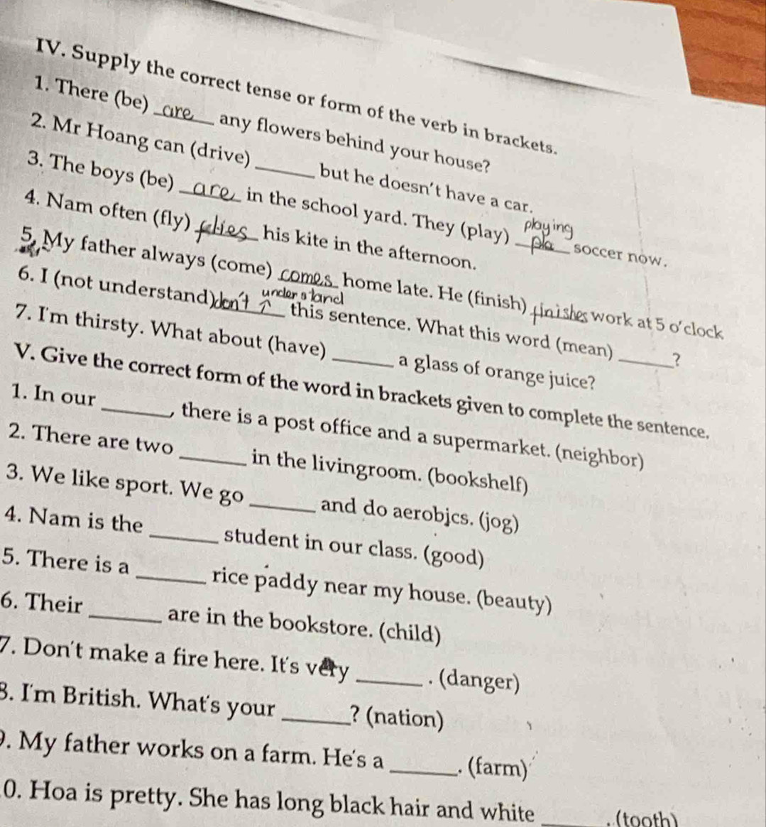 Supply the correct tense or form of the verb in brackets 
1. There (be) _any flowers behind your house? 
2. Mr Hoang can (drive) but he doesn’t have a car. 
3. The boys (be) _in the school yard. They (play) soccer now. 
4. Nam often (fly) his kite in the afternoon. 
5. My father always (come) comes home late. He (finish)_ work at 5 o'clock 
6. I (not understand) uncler s _ 
this sentence. What this word (mean) ? 
7. I'm thirsty. What about (have) _a glass of orange juice?_ 
V. Give the correct form of the word in brackets given to complete the sentence, 
1. In our_ , there is a post office and a supermarket. (neighbor) 
2. There are two _in the livingroom. (bookshelf) 
3. We like sport. We go _and do aerobjcs. (jog) 
4. Nam is the _student in our class. (good) 
5. There is a _rice paddy near my house. (beauty) 
6. Their _are in the bookstore. (child) 
7. Don't make a fire here. It's very _. (danger) 
8. I'm British. What's your _? (nation) 
. My father works on a farm. He's a_ . (farm) 
0. Hoa is pretty. She has long black hair and white_ 
(tooth)