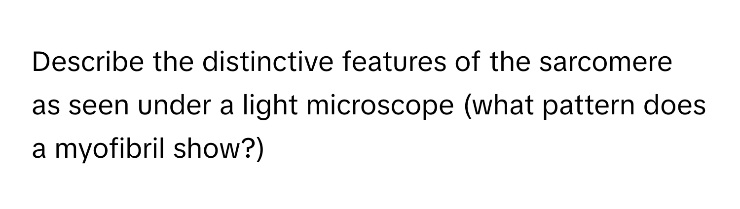 Describe the distinctive features of the sarcomere as seen under a light microscope (what pattern does a myofibril show?)