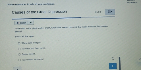 Please remember to submit your workbook. No Comments
Causes of the Great Depression 2 ol 3
Liston
In addition to the stock market crash, what other events occurred that made the Great Depression
worse ?
Select all that apply
World War III began.
Farmers lost their farms.
Banks closed
Taxes were increased