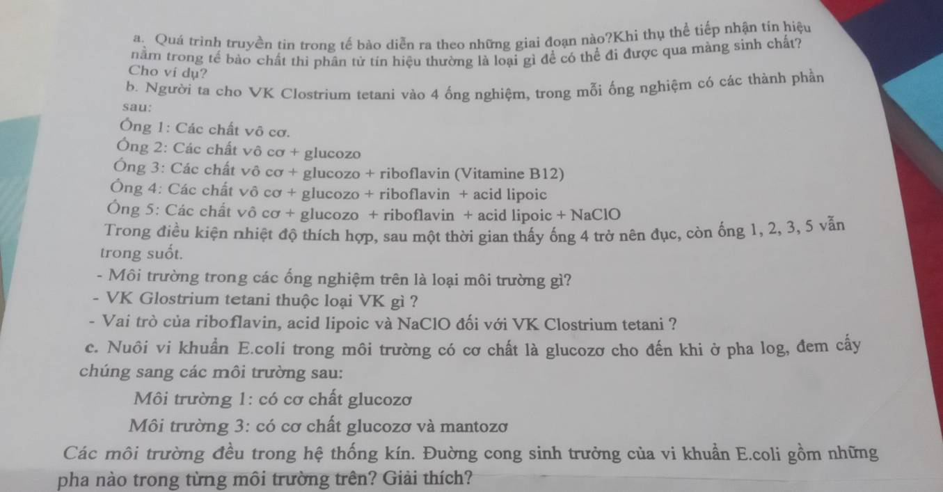 Quá trình truyền tin trong tế bào diễn ra theo những giai đoạn nào?Khi thụ thể tiếp nhận tín hiệu
nằm trong tế bào chất thi phân tử tín hiệu thường là loại gì để có thể đi được qua màng sinh chất?
Cho vi dụ?
b. Người ta cho VK Clostrium tetani vào 4 ống nghiệm, trong mỗi ống nghiệm có các thành phần
sau:
Ông 1: Các chất vô cơ.
Ông 2: Các chất vô cơ + glucozo
Ông 3: Các chất vô cơ + glucozo + riboflavin (Vitamine B12)
Ông 4: Các chất vô cơ + glucozo + riboflavin + acid lipoic
Ông 5: Các chất vô cơ + glucozo + riboflavin + acid lipoic + NaClO
Trong điều kiện nhiệt độ thích hợp, sau một thời gian thấy ống 4 trở nên đục, còn ống 1, 2, 3, 5 vẫn
trong suốt.
- Môi trường trong các ống nghiệm trên là loại môi trường gì?
- VK Glostrium tetani thuộc loại VK gì ?
- Vai trò của riboflavin, acid lipoic và NaClO đối với VK Clostrium tetani ?
c. Nuôi vi khuẩn E.coli trong môi trường có cơ chất là glucozơ cho đến khi ở pha log, đem cấy
chúng sang các môi trường sau:
Môi trường 1: có cơ chất glucozơ
Môi trường 3: có cơ chất glucozơ và mantozơ
Các môi trường đều trong hệ thống kín. Đuờng cong sinh trưởng của vi khuẩn E.coli gồm những
pha nào trong từng môi trường trên? Giải thích?