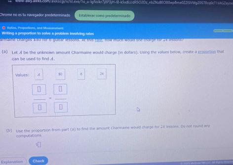 Chrome no es tu navegador predeterminado Establecer como predeterminado 
● Rtatios, Proportions, and Measurement 

Writing a proportion to solve a problem involving rates 
armaire charges 580 for 6 guikar lessons. At this rake, now mtch would shie charge for 24 lessors? 
(a) Let Al be the unknown amount Charmaine would charge (in dollars). Using the values below, create a proportion that 
can be used to find A.
6
Values: A° 24
 □ /□  = □ /□  
(b) Use the proportion from part (a) to find the amount Charmaine would charge for 24 lessons. Do not round any 
computations. 
Explanation Check