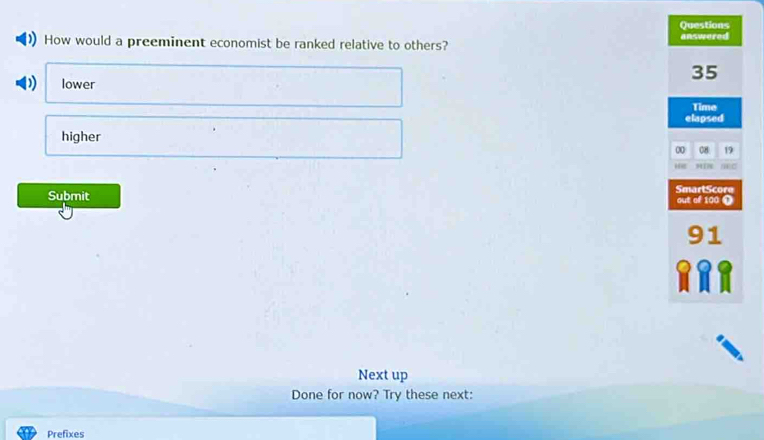 Questions
How would a preeminent economist be ranked relative to others? answered
35
lower
Time
elapsed
higher
0 08 19
T
SmartScore
Submit out of 100 ❶
91
Next up
Done for now? Try these next:
Prefixes
