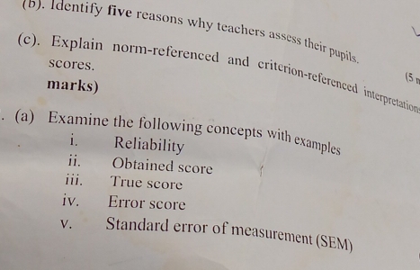 Identify five reasons why teachers assess their pupils 
scores. 
(c). Explain norm-referenced and criterion-referenced interpretation 
marks) 
(5 n 
. (a) Examine the following concepts with examples 
i. Reliability 
ii. Obtained score 
iii. True score 
iv. Error score 
V.£ Standard error of measurement (SEM)