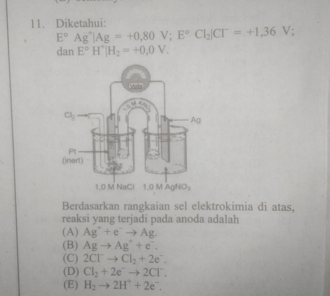 Diketahui:
E°Ag^(-+)|Ag=+0,80V;E°Cl_2|Cl^-=+1,36V;
dan E°H^+|H_2=+0,0V.
Berdasarkan rangkaian sel elektrokimia di atas,
reaksi yang terjadi pada anoda adalah
(A) Ag^++e^-to Ag.
(B) Agto Ag^++e^-.
(C) 2Cl^-to Cl_2+2e^-.
(D) Cl_2+2e^-to 2Cl^-.
(E) H_2to 2H^++2e^-.