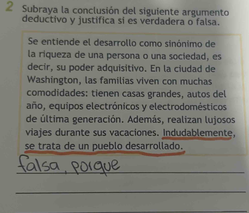 Subraya la conclusión del siguiente argumento 
deductivo y justifica si es verdadera o falsa. 
Se entiende el desarrollo como sinónimo de 
la riqueza de una persona o una sociedad, es 
decir, su poder adquisitivo. En la ciudad de 
Washington, las familias viven con muchas 
comodidades: tienen casas grandes, autos del 
año, equipos electrónicos y electrodomésticos 
de última generación. Además, realizan lujosos 
viajes durante sus vacaciones. Indudablemente, 
se trata de un pueblo desarrollado. 
_ 
_ 
_ 
_