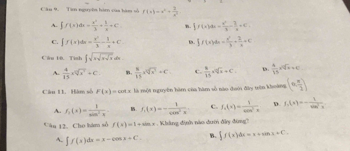 Tìm nguyên hàm của hàm số f(x)=x^2+ 2/x^2 .
A. ∈t f(x)dx= x^3/3 + 1/x +C. B. ∈t f(x)dx= x^3/3 - 2/x +C.
C. ∈t f(x)dx= x^3/3 - 1/x +C. ∈t f(x)dx= x^3/3 + 2/x +C. 
D.
Câu 10. Tinh ∈t sqrt(xsqrt xsqrt x)dx.
A.  4/15 xsqrt[15](x^7)+C. B.  8/15 xsqrt[15](x^7)+C. C.  8/15 xsqrt[15](x)+C. D.  4/15 xsqrt[15](x)+C. 
Câu 11. Hàm số F(x)=cot x là một nguyên hàm của hàm số nào dưới đây trên khoảng (0; π /2 )
A. f_2(x)= 1/sin^2x . B. f_1(x)=- 1/cos^2x . C. f_4(x)= 1/cos^2x . D. f_3(x)=- 1/sin^2x . 
Câu 12. Cho hàm số f(x)=1+sin x Khẳng định nào dưới đây đúng?
A. ∈t f(x)dx=x-cos x+C.
B. ∈t f(x)dx=x+sin x+C.