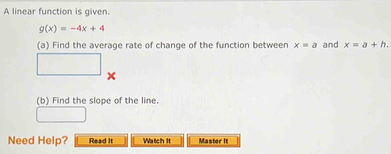 A linear function is given.
g(x)=-4x+4
(a) Find the average rate of change of the function between x=a and x=a+h. 
□ x 
(b) Find the slope of the line. 
Need Help? Read It Watch It Master It