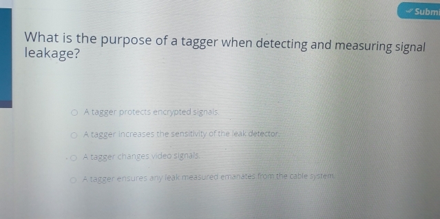 Subm
What is the purpose of a tagger when detecting and measuring signal
leakage?
A tagger protects encrypted signals.
A tagger increases the sensitivity of the leak detector,
A tagger changes video signals.
A tagger ensures any leak measured emanates from the cable system.