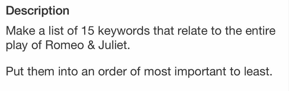 Description 
Make a list of 15 keywords that relate to the entire 
play of Romeo & Juliet. 
Put them into an order of most important to least.