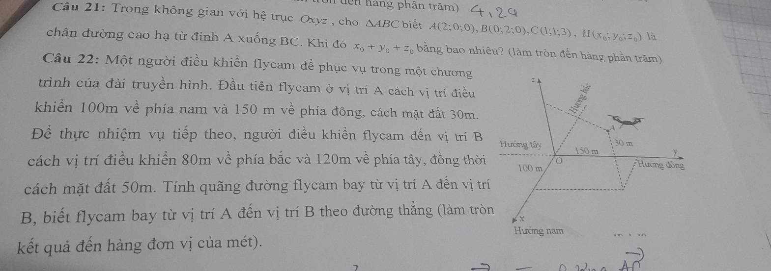 on tên hang phân trăm)
Câu 21: Trong không gian với hệ trục Oxyz , cho △ ABC biết A(2;0;0), B(0;2;0), C(1;1;3), H(x_0;y_0;z_0) là
chân đường cao hạ từ đỉnh A xuống BC. Khi đó x_0+y_0+z_0 bằng bao nhiêu? (làm tròn đến hàng phần trăm)
Câu 22: Một người điều khiển flycam để phục vụ trong một chương
trình của đài truyền hình. Đầu tiên flycam ở vị trí A cách vị trí điều
khiển 100m về phía nam và 150 m về phía đông, cách mặt đất 30m.
Để thực nhiệm vụ tiếp theo, người điều khiển flycam đến vị trí B
cách vị trí điều khiển 80m về phía bắc và 120m về phía tây, đồng thời
cách mặt đất 50m. Tính quãng đường flycam bay từ vị trí A đến vị tr
B, biết flycam bay từ vị trí A đến vị trí B theo đường thắng (làm trò
kết quả đến hàng đơn vị của mét).