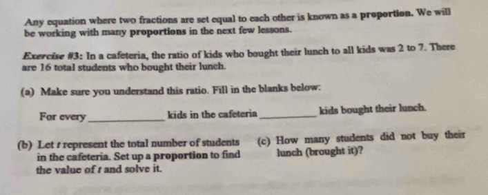 Any equation where two fractions are set equal to each other is known as a proportion. We will 
be working with many proportions in the next few lessons. 
Exercise #3: In a cafeteria, the ratio of kids who bought their lunch to all kids was 2 to 7. There 
are 16 total students who bought their lunch. 
(a) Make sure you understand this ratio. Fill in the blanks below: 
For every _kids in the cafeteria _kids bought their lunch. 
(b) Let s represent the total number of students (c) How many students did not buy their 
in the cafeteria. Set up a proportion to find lunch (brought it)? 
the value of t and solve it.