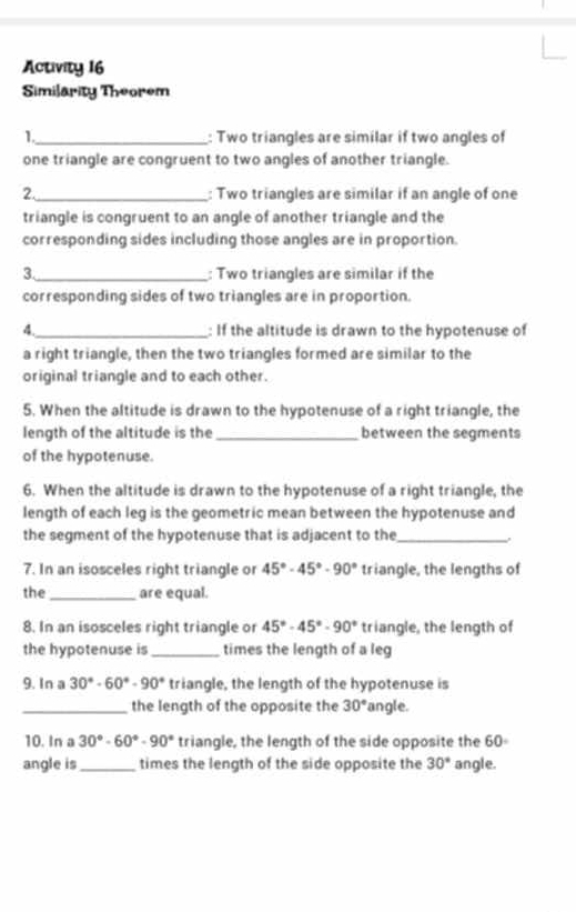 Activity 16 
Similarity Theorem 
1._ : Two triangles are similar if two angles of 
one triangle are congruent to two angles of another triangle. 
2._ : Two triangles are similar if an angle of one 
triangle is congruent to an angle of another triangle and the 
corresponding sides including those angles are in proportion. 
3._ : Two triangles are similar if the 
corresponding sides of two triangles are in proportion. 
4._ : If the altitude is drawn to the hypotenuse of 
a right triangle, then the two triangles formed are similar to the 
original triangle and to each other. 
5. When the altitude is drawn to the hypotenuse of a right triangle, the 
length of the altitude is the _between the segments 
of the hypotenuse. 
6. When the altitude is drawn to the hypotenuse of a right triangle, the 
length of each leg is the geometric mean between the hypotenuse and 
the segment of the hypotenuse that is adjacent to the _, 
7. In an isosceles right triangle or 45°-45°-90° triangle, the lengths of 
the _are equal. 
8. In an isosceles right triangle or 45°-45°-90° triangle, the length of 
the hypotenuse is _times the length of a leg 
9. In a 30°-60°-90° triangle, the length of the hypotenuse is 
_the length of the opposite the 30° angle. 
10. In a 30°-60°-90° triangle, the length of the side opposite the 60∘
angle is_ times the length of the side opposite the 30° angle.