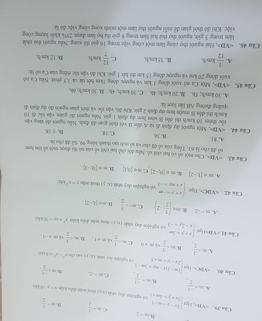 B m=2.
C. m= 5/2  D. m= 1/2 . . Hpt
Câu 39. ∠ VD> beginarrayl 2x-y=m-1 3x+y=4m+1endarray. có nghiệm duy nhất
(x;y) thỏa mãn điều kiện x+y>0
A. m khi:
B. m= (-1)/2  C. m>-2. D. m> (-1)/2 .
Câu 40. .Hptbeginarrayl (m-1)x-my=3m-1 2x-y=m+5endarray. có nghiệm duy nhất
(x;y) sao cho x^2-y^2<4</tex> khi:
A. m B. m và m!= 0. C. m và m!= 1. m
D. và m!= -1.
Câu 41. H pt beginarrayl x+y=3m x-2y=-3endarray. có nghiệm duy nhất (x;y) thỏa mãn điều kiện x^2+xy=30
khi:
A. m=-2. B. m∈   5/2 ;-2 C. m=- 5/2  D. m∈  1;-2 .
Câu 42. ∠ VDC>. Hpt: beginarrayl x+y=-m x+my=-1endarray. có nghiệm duy nhất (x;y) thoả mãn y=x^21 khi:
A. m∈  1;-2 B. m∈  0;-2 C. m∈  0;1 D. m∈  0;-3 .
Câu 43. :. Cho một số có hai chữ số. Nếu đổi chỗ hai chữ số của nó thì được một số lớn hơn
số đã cho là 63. Tổng của số đã cho và số mới tạo thành bằng 99. Số đã cho là:
A. 81. B. 36. C. 18.
D. ± 18.
Câu 44. *. Một người dự định đi từ A đến B với thời gian đã định. Nếu người đó tăng vận
tốc thêm 10 km/h thì đến B sớm hơn dự định 1 giờ. Nếu người đó giảm vận tốc đi 10
km/h thì đến B muộn hơn dự định 2 giờ. Khi đó, vận tốc và thời gian người đó dự định đi
quãng đường AB lần lượt là:
A. 30 km/h; 5h. B. 20 km/h; 4h. C. 30 km/h; 4h. D. 30 km/h; 6h.
Câu 45. C. Một Ca nô xuôi dòng 1 km và ngược dòng 1km hết tất cả 3,5 phút. Nếu Ca nô
xuôi dòng 20 km và ngược dòng 15 km thì hết 1 giờ. Khi đó vận tốc riêng của Ca nô là:
A.  1/12 km/h. B. 35km/h. C.  12/7 km/h. D. 12 km/h.
Câu 46. v . Hai người thợ cùng làm một công việc trong 16 giờ thì xong. Nếu người thứ nhất
làm trong 3 giờ, người thợ thứ hai làm trong 6 giờ thì họ làm được 25% khối lượng công
việc. Khi đó thời gian để mỗi người thợ làm một mình xong công việc đó là: