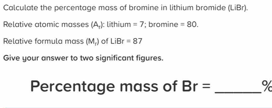 Calculate the percentage mass of bromine in lithium bromide (LiBr). 
Relative atomic masses (A_r) : lithium =7; bromine =80. 
Relative formula mass (M_r) of LiBr=87
Give your answer to two significant figures. 
Percentage mass of Br= _ %