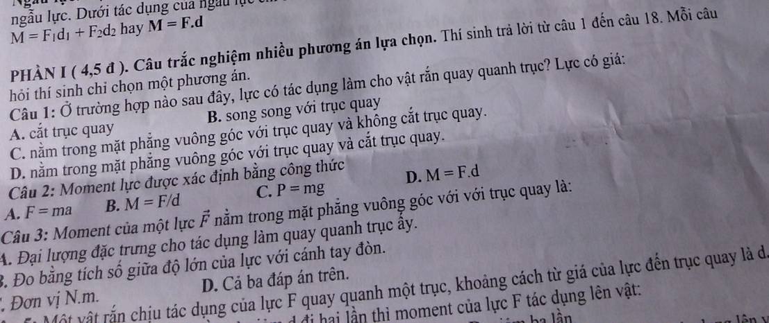 ngẫu lực. Dưới tác dụng của ngàu lục
M=F_1d_1+F_2d_2 hay M=F.d
phàn I(4,5d). Câu trắc nghiệm nhiều phương án lựa chọn. Thí sinh trả lời từ câu 1 đến câu 18. Mỗi câu
hỏi thí sinh chỉ chọn một phương án.
Câu 1:dot O trường hợp nào sau đây, lực có tác dụng làm cho vật rắn quay quanh trục? Lực có giá:
A. cắt trục quay B. song song với trục quay
C. nằm trong mặt phẳng vuông góc với trục quay và không cắt trục quay.
D. nằm trong mặt phẳng vuông góc với trục quay và cắt trục quay.
Câu 2: Moment lực được xác định bằng công thức
D. M=F. d
A. F=ma B. M=F/d C. P=mg
Câu 3: Moment của một lực vector F nằm trong mặt phẳng vuông góc với với trục quay là:
A. Đại lượng đặc trưng cho tác dụng làm quay quanh trục ây.
B. Đo bằng tích số giữa độ lớn của lực với cánh tay đòn.
l t t r chiu tác dụng của lực F quay quanh một trục, khoảng cách từ giá của lực đến trục quay là de
' Đơn vị N. m. D. Cả ba đáp án trên.
đi hai lần thì moment của lực F tác dụng lên vật:
lần