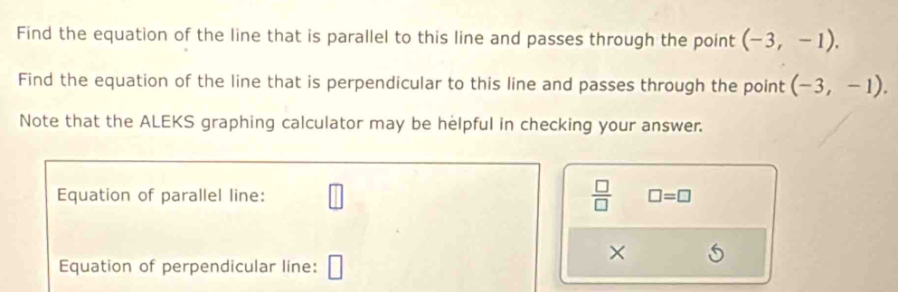 Find the equation of the line that is parallel to this line and passes through the point (-3,-1). 
Find the equation of the line that is perpendicular to this line and passes through the point (-3,-1). 
Note that the ALEKS graphing calculator may be helpful in checking your answer. 
Equation of parallel line: □  □ /□   □ =□
Equation of perpendicular line: □ 
×