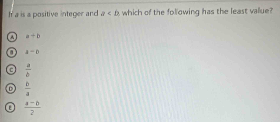 If a is a positive integer and a , which of the following has the least value?
o a+b
B a-b
 a/b 
 b/a 
 (a-b)/2 