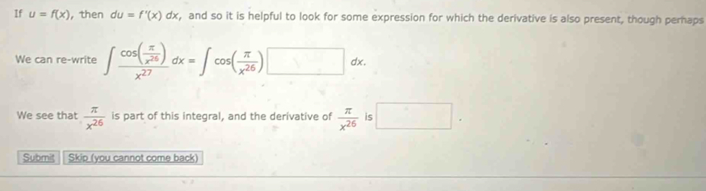 If u=f(x) ， then du=f'(x)dx , and so it is helpful to look for some expression for which the derivative is also present, though pernaps 
We can re-write ∈t frac cos ( π /x^(26) )x^(27)dx=∈t cos ( π /x^(26) )□ dx. 
We see that  π /x^(26)  is part of this integral, and the derivative of  π /x^(26)  is □. 
Submit Skip (you cannot come back)