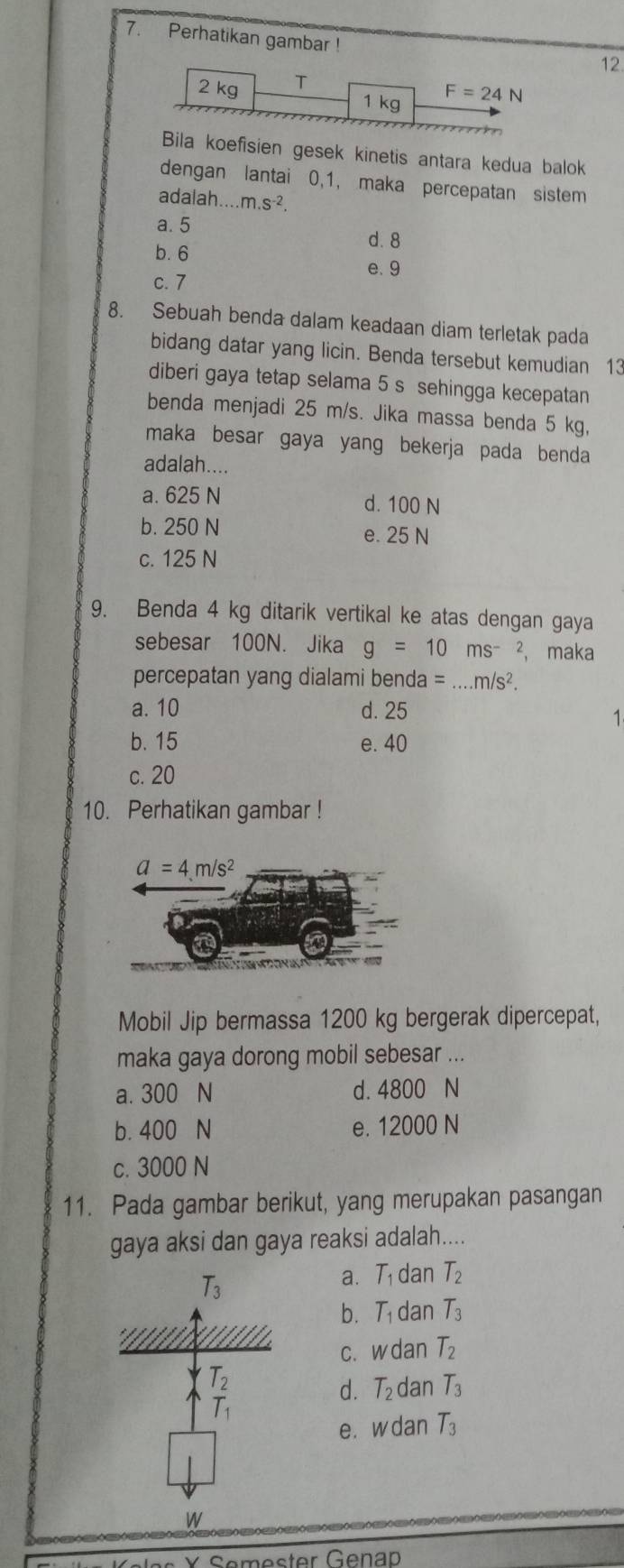 Perhatikan gambar !
12
Bila koefisien gesek kinetis antara kedua balok
dengan lantai 0,1, maka percepatan sistem
adalah.....m.s^(-2).
a. 5
d. 8
b. 6
e. 9
c. 7
8. Sebuah benda dalam keadaan diam terletak pada
bidang datar yang licin. Benda tersebut kemudian 13
diberi gaya tetap selama 5 s sehingga kecepatan
benda menjadi 25 m/s. Jika massa benda 5 kg,
maka besar gaya yang bekerja pada benda
adalah....
a. 625 N d. 100 N
b. 250 N e. 25 N
c. 125 N
9. Benda 4 kg ditarik vertikal ke atas dengan gaya
sebesar 100N. Jika g=10ms^(-2) ， maka
percepatan yang dialami benda =...m/s^2.
a. 10 d. 25
1
b. 15 e. 40
c. 20
10. Perhatikan gambar !
Mobil Jip bermassa 1200 kg bergerak dipercepat,
maka gaya dorong mobil sebesar ...
a. 300 N d. 4800 N
b. 400 N e. 12000 N
c. 3000 N
11. Pada gambar berikut, yang merupakan pasangan
gaya aksi dan gaya reaksi adalah....
T_3
a. T dan T_2
b. T_1 dan T_3
C. W dan T_2
d. T_2 dan T_3
e. w dan T_3
W
* Semester Genap