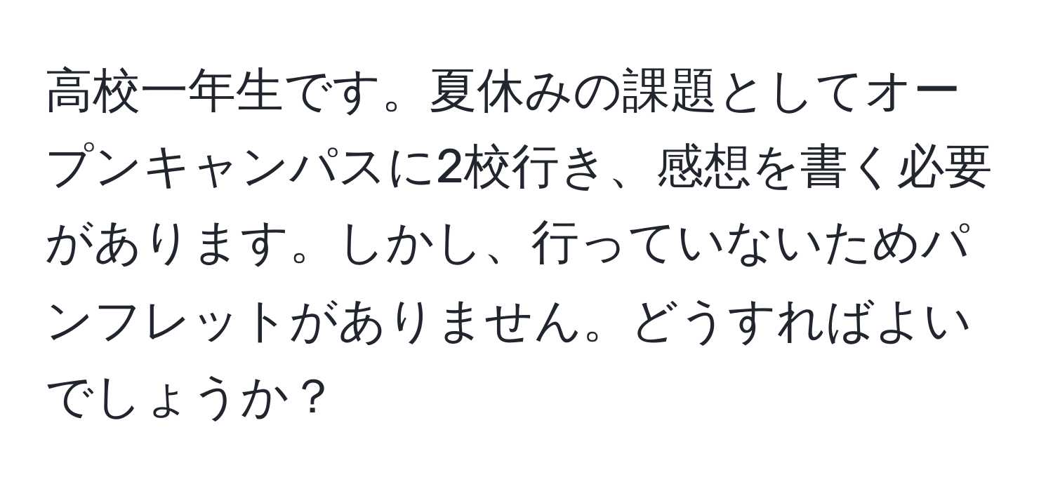 高校一年生です。夏休みの課題としてオープンキャンパスに2校行き、感想を書く必要があります。しかし、行っていないためパンフレットがありません。どうすればよいでしょうか？