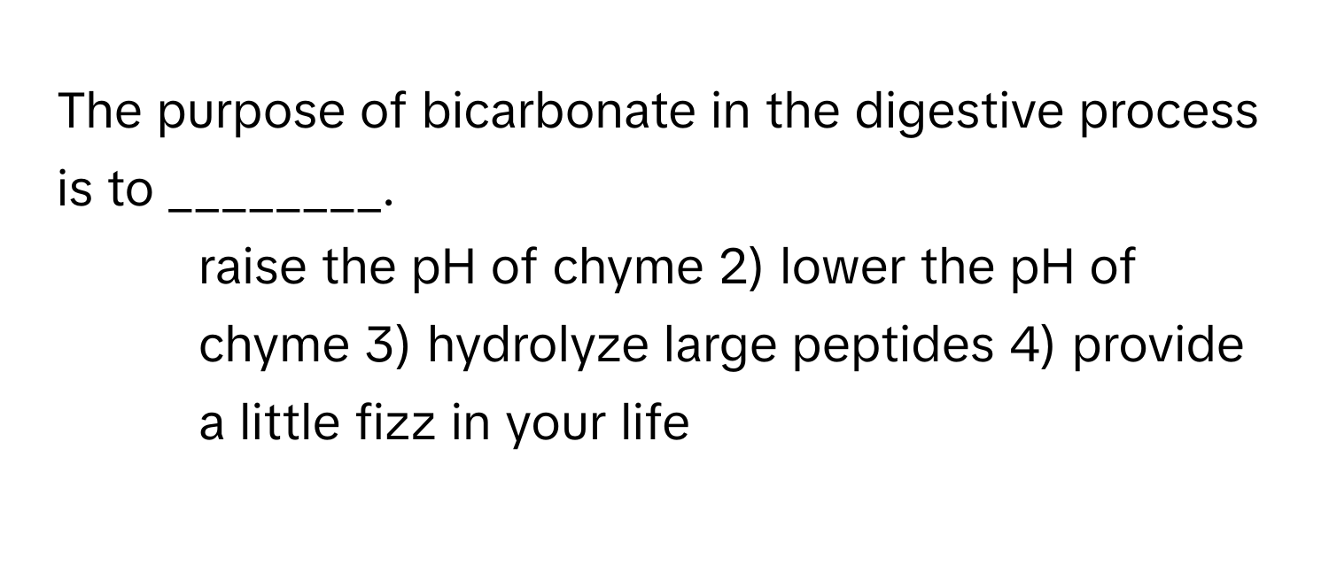 The purpose of bicarbonate in the digestive process is to ________.

1) raise the pH of chyme 2) lower the pH of chyme 3) hydrolyze large peptides 4) provide a little fizz in your life