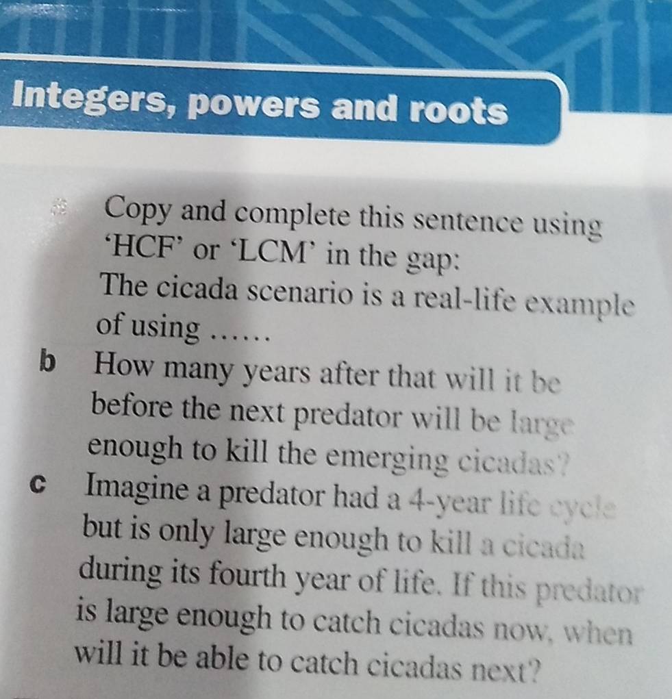 Integers, powers and roots 
Copy and complete this sentence using 
‘HCF’ or ‘LCM’ in the gap: 
The cicada scenario is a real-life example 
of using …… 
b How many years after that will it be 
before the next predator will be large . 
enough to kill the emerging cicadas ? 
c Imagine a predator had a 4-year life cycle 
but is only large enough to kill a cicada . 
during its fourth year of life. If this predator 
is large enough to catch cicadas now, when 
will it be able to catch cicadas next?