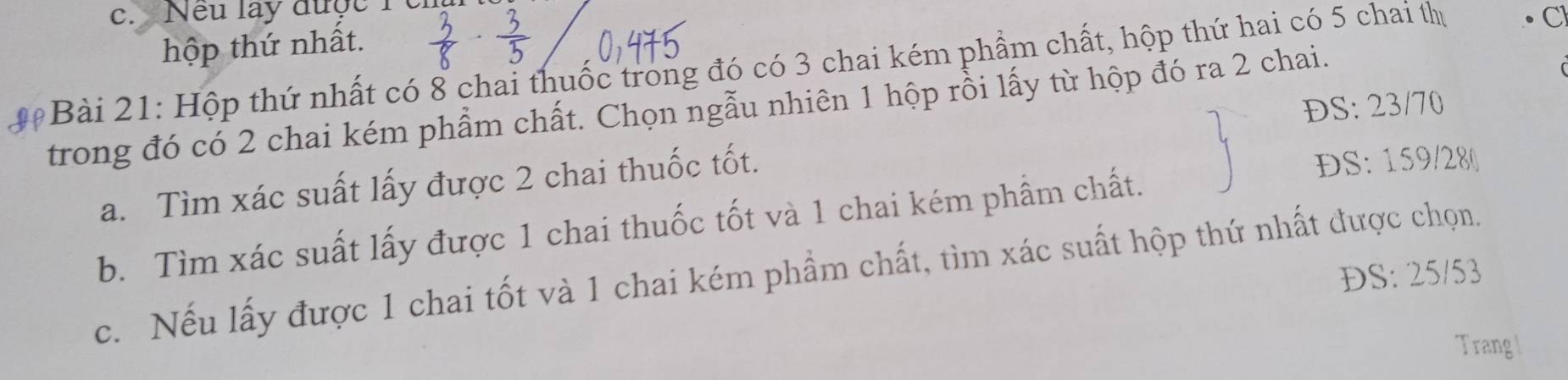 Neu lay được1 
hộp thứ nhất. 
Bài 21: Hộp thứ nhất có 8 chai thuốc trong đó có 3 chai kém phẩm chất, hộp thứ hai có 5 chai thị C 
ĐS: 23/70
trong đó có 2 chai kém phẩm chất. Chọn ngẫu nhiên 1 hộp rồi lấy từ hộp đó ra 2 chai. 
a. Tìm xác suất lấy được 2 chai thuốc tốt. 
DS: 159/28 ( 
b. Tìm xác suất lấy được 1 chai thuốc tốt và 1 chai kém phầm chất. 
c. Nếu lấy được 1 chai tốt và 1 chai kém phầm chất, tìm xác suất hộp thứ nhất được chọn. 
ĐS: 25/53
Trang