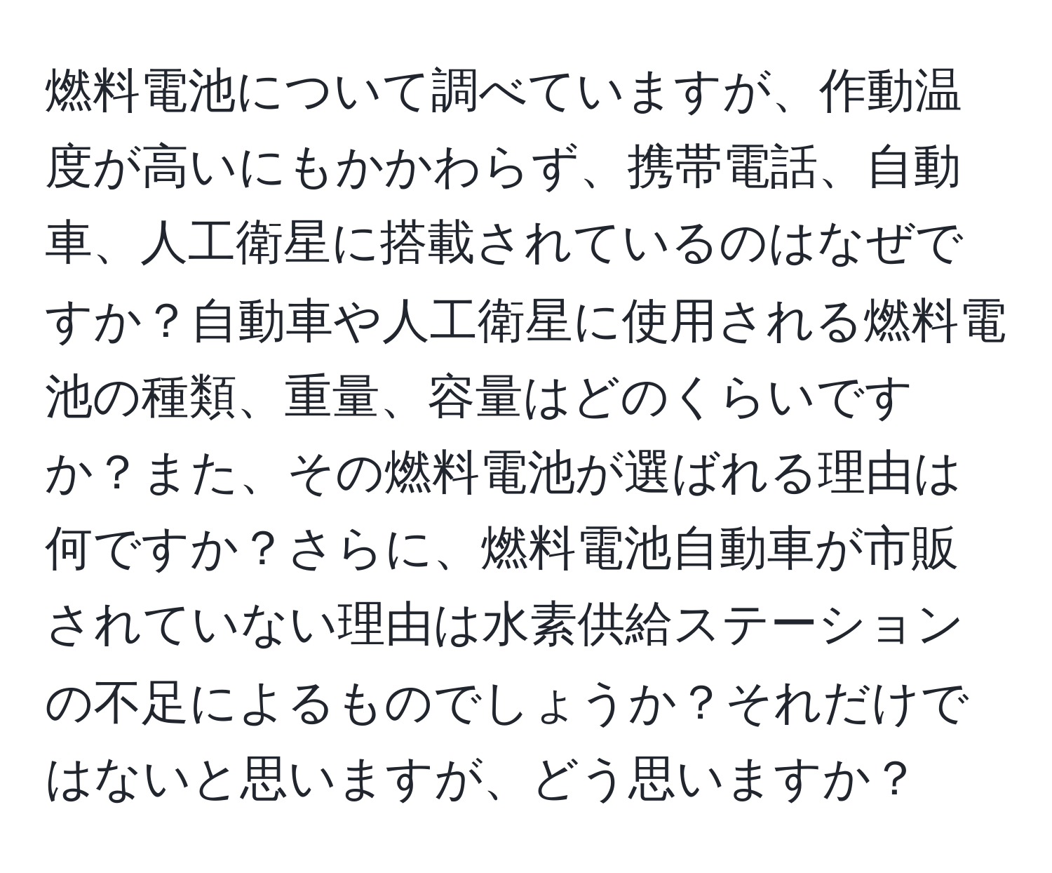 燃料電池について調べていますが、作動温度が高いにもかかわらず、携帯電話、自動車、人工衛星に搭載されているのはなぜですか？自動車や人工衛星に使用される燃料電池の種類、重量、容量はどのくらいですか？また、その燃料電池が選ばれる理由は何ですか？さらに、燃料電池自動車が市販されていない理由は水素供給ステーションの不足によるものでしょうか？それだけではないと思いますが、どう思いますか？