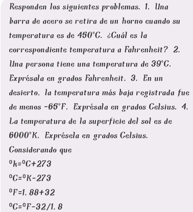 Responden los siguientes problemas. 1. Una 
barra de añero se retira de un horno cuando su 
temperatura es de 450°C. ¿Cuál es la 
correspondiente temperatura a Fahrenheit? 2. 
Una persona tiene una temperatura de 39°C. 
Exprésala en grados Fahrenheit. 3. En un 
desierto, la temperatura más baja registrada fue 
de menos -65°F *. Exprésala en grados Celsius. 4. 
La temperatura de la superficie del sol es de
6000°K Exprésela en grados Celsius. 
Considerando que°k=^circ C+273°C=^circ K-273°F=1.88+32°C=^circ F-32/1.8