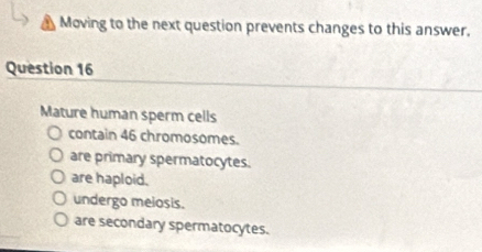 Moving to the next question prevents changes to this answer.
Question 16
Mature human sperm cells
contain 46 chromosomes.
are primary spermatocytes.
are haploid.
undergo melosis.
are secondary spermatocytes.