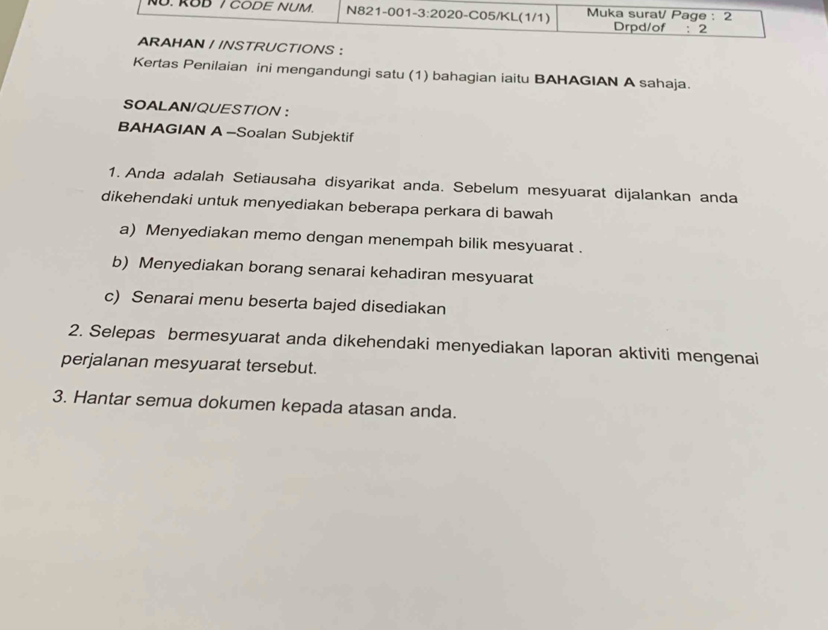 NU. ROD / CODE NUM. N821-001- 3:20 20-C05/KL(1/1) Muka surat/ Page : 2 
Drpd/of :2 
ARAHAN / /NSTRUCTIONS : 
Kertas Penilaian ini mengandungi satu (1) bahagian iaitu BAHAGIAN A sahaja. 
SOALAN/QUESTION ： 
BAHAGIAN A -Soalan Subjektif 
1. Anda adalah Setiausaha disyarikat anda. Sebelum mesyuarat dijalankan anda 
dikehendaki untuk menyediakan beberapa perkara di bawah 
a) Menyediakan memo dengan menempah bilik mesyuarat . 
b) Menyediakan borang senarai kehadiran mesyuarat 
c) Senarai menu beserta bajed disediakan 
2. Selepas bermesyuarat anda dikehendaki menyediakan laporan aktiviti mengenai 
perjalanan mesyuarat tersebut. 
3. Hantar semua dokumen kepada atasan anda.