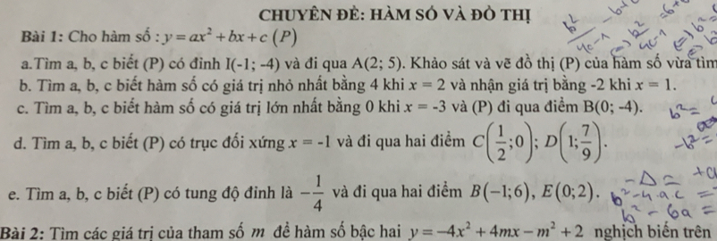 chUyÊN đẻ: hàm só và đỏ thị 
Bài 1: Cho hàm shat o:y=ax^2+bx+c(F
a.Tìm a, b, c biết (P) có đỉnh I(-1;-4) và đi qua A(2;5). Khảo sát và vẽ đồ thị (P) của hàm số vừa tìm 
b. Tìm a, b, c biết hàm số có giá trị nhỏ nhất bằng 4 khi x=2 và nhận giá trị bằng -2 khi x=1. 
c. Tìm a, b, c biết hàm số có giá trị lớn nhất bằng 0 khi x=-3 và (P) đi qua điểm B(0;-4). 
d. Tìm a, b, c biết (P) có trục đối xứng x=-1 và đi qua hai điểm C( 1/2 ;0); D(1; 7/9 ). 
e. Tìm a, b, c biết (P) có tung độ đỉnh là - 1/4  và đi qua hai điểm B(-1;6), E(0;2). 
Bài 2: Tìm các giá tri của tham số m đề hàm số bâc hai y=-4x^2+4mx-m^2+2 nghịch biến trên