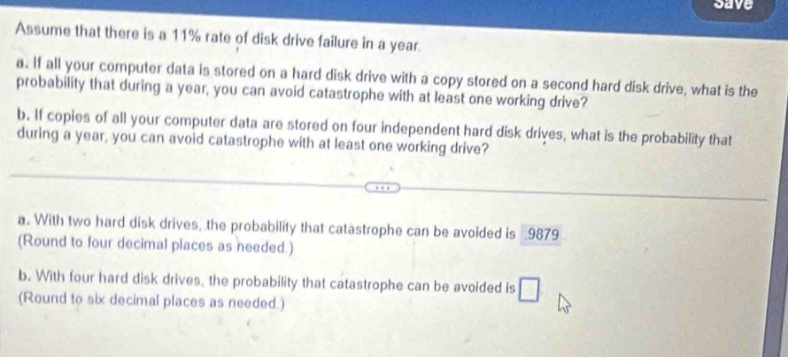 save 
Assume that there is a 11% rate of disk drive failure in a year. 
a. If all your computer data is stored on a hard disk drive with a copy stored on a second hard disk drive, what is the 
probability that during a year, you can avoid catastrophe with at least one working drive? 
b. If copies of all your computer data are stored on four independent hard disk drives, what is the probability that 
during a year, you can avoid catastrophe with at least one working drive? 
a. With two hard disk drives, the probability that catastrophe can be avoided is 9879
(Round to four decimal places as needed.) 
b. With four hard disk drives, the probability that catastrophe can be avoided is □ 
(Round to six decimal places as needed.)