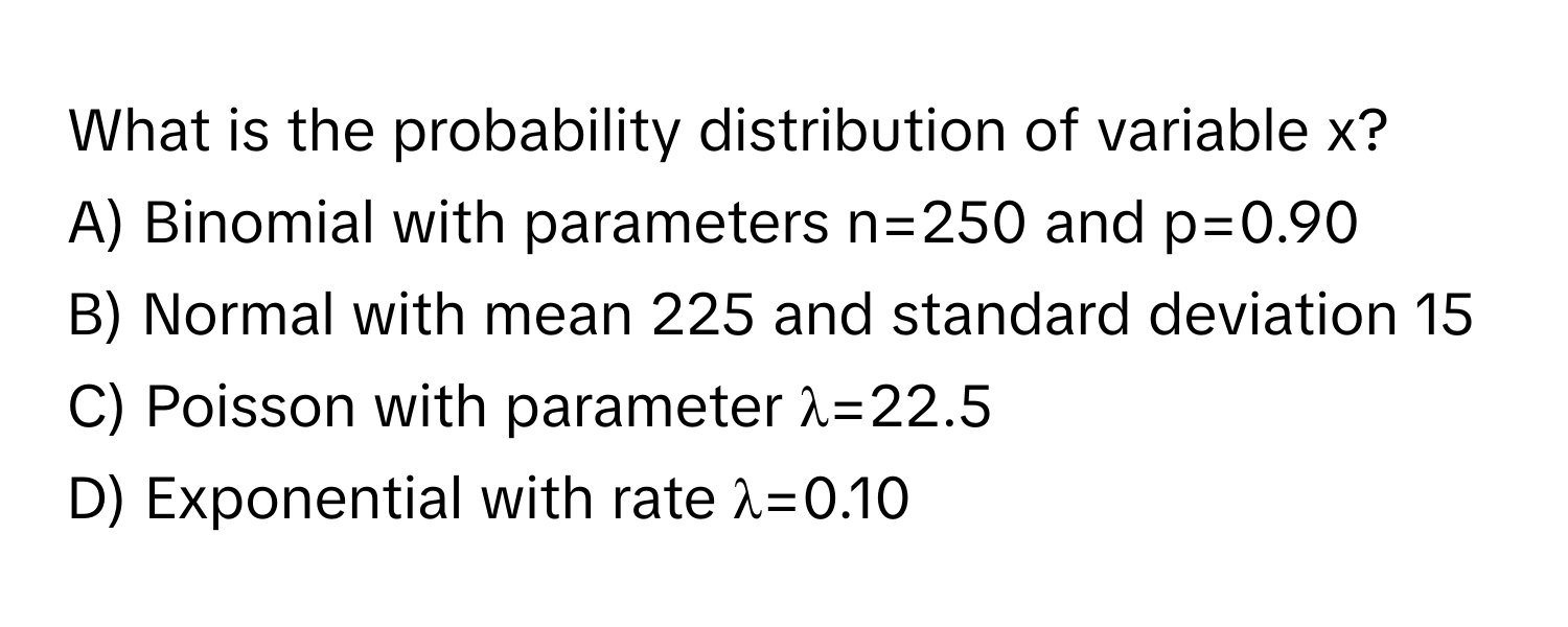 What is the probability distribution of variable x?

A) Binomial with parameters n=250 and p=0.90
B) Normal with mean 225 and standard deviation 15
C) Poisson with parameter λ=22.5
D) Exponential with rate λ=0.10