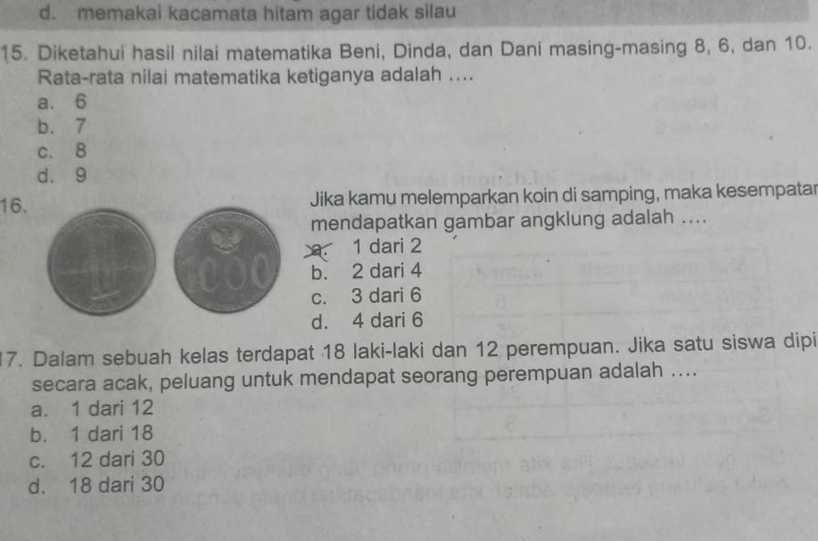 d. memakai kacamata hitam agar tidak silau
15. Diketahui hasil nilai matematika Beni, Dinda, dan Dani masing-masing 8, 6, dan 10.
Rata-rata nilai matematika ketiganya adalah ....
a. 6
b. 7
c. 8
d. 9
16, Jika kamu melemparkan koin di samping, maka kesempatar
mendapatkan gambar angklung adalah ....
1 dari 2
b. 2 dari 4
c. 3 dari 6
d. 4 dari 6
17. Dalam sebuah kelas terdapat 18 laki-laki dan 12 perempuan. Jika satu siswa dipi
secara acak, peluang untuk mendapat seorang perempuan adalah ....
a. 1 dari 12
b. 1 dari 18
c. 12 dari 30
d. 18 dari 30